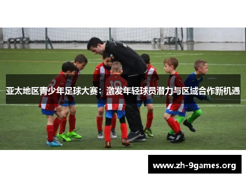 亚太地区青少年足球大赛:激发年轻球员潜力与区域合作新机遇 亚太地区青少年足球大赛:激发年轻球员潜力与区域合作新机遇