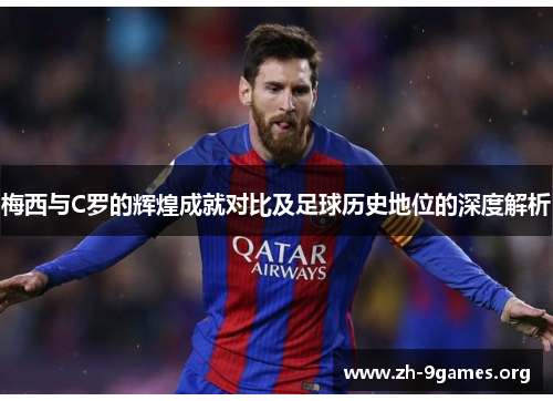 梅西与C罗的辉煌成就对比及足球历史地位的深度解析 梅西与C罗的辉煌成就对比及足球历史地位的深度解析