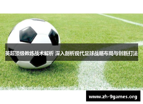 英超顶级教练战术解析 深入剖析现代足球战略布局与创新打法 英超顶级教练战术解析 深入剖析现代足球战略布局与创新打法