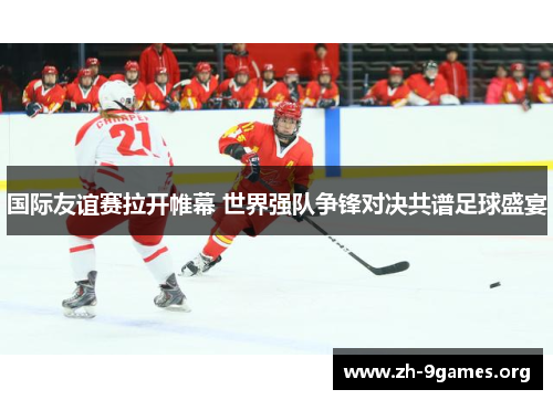 国际友谊赛拉开帷幕 世界强队争锋对决共谱足球盛宴 国际友谊赛拉开帷幕 世界强队争锋对决共谱足球盛宴