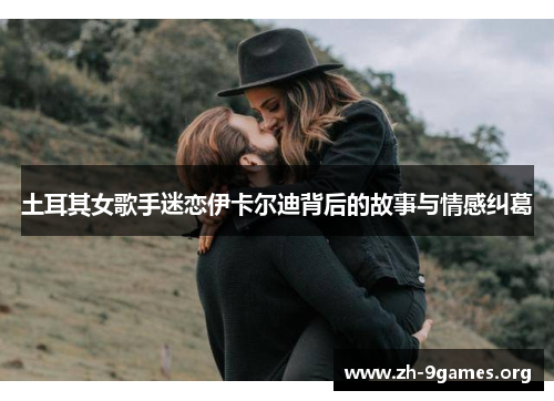 土耳其女歌手迷恋伊卡尔迪背后的故事与情感纠葛 土耳其女歌手迷恋伊卡尔迪背后的故事与情感纠葛