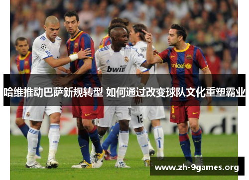哈维推动巴萨新规转型 如何通过改变球队文化重塑霸业 哈维推动巴萨新规转型 如何通过改变球队文化重塑霸业
