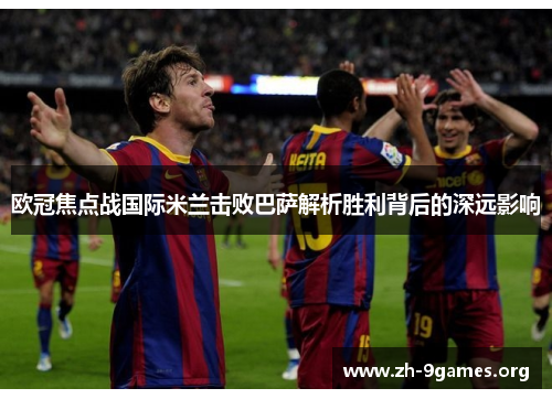 欧冠焦点战国际米兰击败巴萨解析胜利背后的深远影响 欧冠焦点战国际米兰击败巴萨解析胜利背后的深远影响