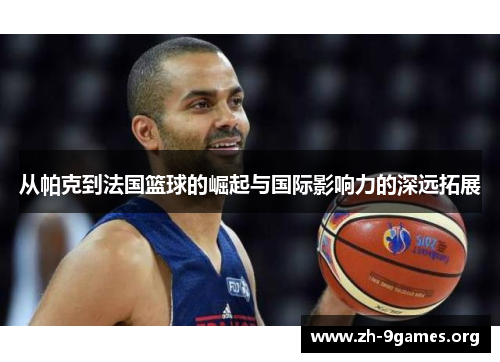 从帕克到法国篮球的崛起与国际影响力的深远拓展 从帕克到法国篮球的崛起与国际影响力的深远拓展