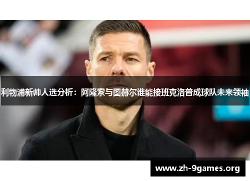 利物浦新帅人选分析：阿隆索与图赫尔谁能接班克洛普成球队未来领袖