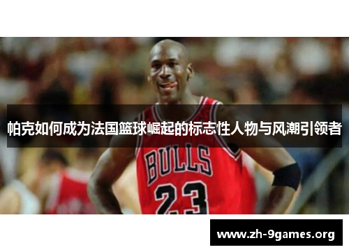 帕克如何成为法国篮球崛起的标志性人物与风潮引领者 帕克如何成为法国篮球崛起的标志性人物与风潮引领者