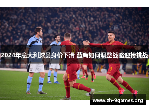 2024年意大利球员身价下滑 蓝鹰如何调整战略迎接挑战 2024年意大利球员身价下滑 蓝鹰如何调整战略迎接挑战