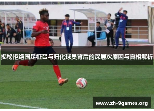 揭秘拒绝国足征召与归化球员背后的深层次原因与真相解析 揭秘拒绝国足征召与归化球员背后的深层次原因与真相解析