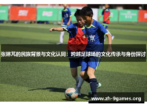 张琳芃的民族背景与文化认同:跨越足球场的文化传承与身份探讨 张琳芃的民族背景与文化认同:跨越足球场的文化传承与身份探讨