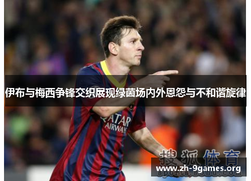 伊布与梅西争锋交织展现绿茵场内外恩怨与不和谐旋律 伊布与梅西争锋交织展现绿茵场内外恩怨与不和谐旋律