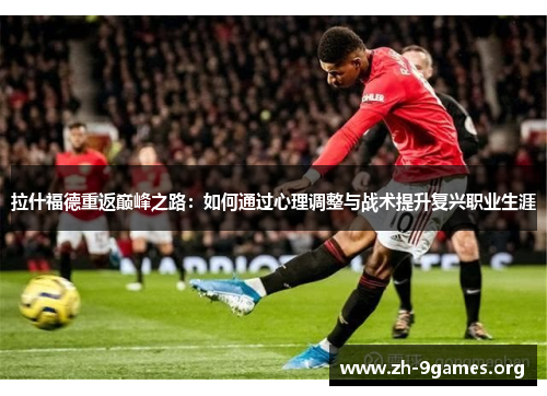 拉什福德重返巅峰之路:如何通过心理调整与战术提升复兴职业生涯 拉什福德重返巅峰之路:如何通过心理调整与战术提升复兴职业生涯