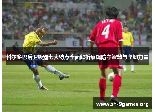 科尔多巴后卫级别七大特点全面解析展现防守智慧与坚韧力量 科尔多巴后卫级别七大特点全面解析展现防守智慧与坚韧力量