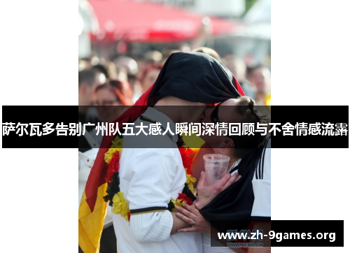 萨尔瓦多告别广州队五大感人瞬间深情回顾与不舍情感流露 萨尔瓦多告别广州队五大感人瞬间深情回顾与不舍情感流露