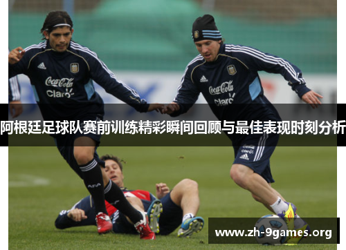 阿根廷足球队赛前训练精彩瞬间回顾与最佳表现时刻分析 阿根廷足球队赛前训练精彩瞬间回顾与最佳表现时刻分析