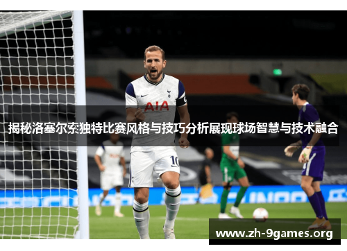 揭秘洛塞尔索独特比赛风格与技巧分析展现球场智慧与技术融合